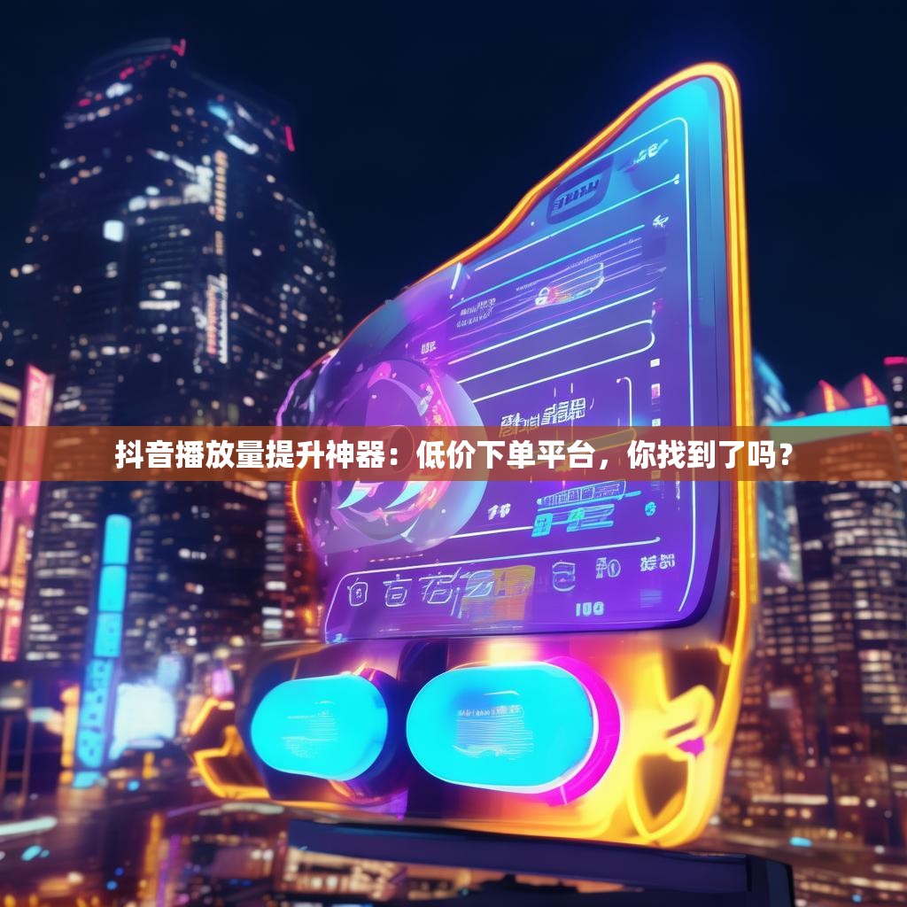 抖音播放量提升神器：低价下单平台，你找到了吗？